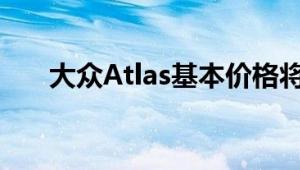 大众Atlas基本价格将接近30000美元