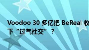 Voodoo 30 多亿把 BeReal 收了，小游戏公司花大价钱拿下“过气社交”？