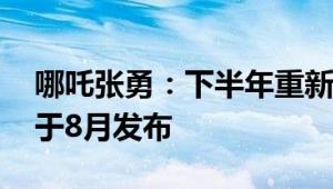 哪吒张勇：下半年重新发布哪吒品牌 新车将于8月发布