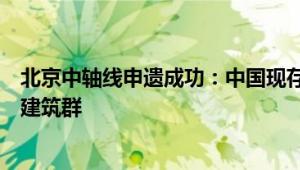 北京中轴线申遗成功：中国现存最为完整的传统都城中轴线建筑群