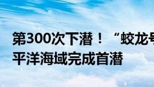 第300次下潜！“蛟龙号”载人潜水器在西太平洋海域完成首潜