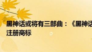 黑神话或将有三部曲：《黑神话姜子牙》《黑神话钟馗》已注册商标