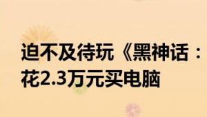 迫不及待玩《黑神话：悟空》 天蚕土豆巴黎花2.3万元买电脑