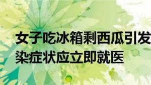 女子吃冰箱剩西瓜引发脑脓肿 医生：出现感染症状应立即就医