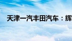 天津一汽丰田汽车：辉煌历程与未来展望